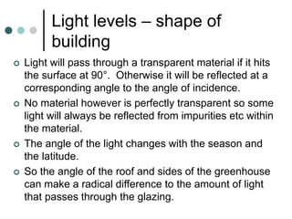 Light levels – shape of
building
 Light will pass through a transparent material if it hits
the surface at 90°. Otherwise it will be reflected at a
corresponding angle to the angle of incidence.
 No material however is perfectly transparent so some
light will always be reflected from impurities etc within
the material.
 The angle of the light changes with the season and
the latitude.
 So the angle of the roof and sides of the greenhouse
can make a radical difference to the amount of light
that passes through the glazing.
 