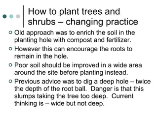 How to plant trees and shrubs – changing practice Old approach was to enrich the soil in the planting hole with compost and fertilizer. However this can encourage the roots to remain in the hole. Poor soil should be improved in a wide area around the site before planting instead. Previous advice was to dig a deep hole – twice the depth of the root ball.  Danger is that this slumps taking the tree too deep.  Current thinking is – wide but not deep. 