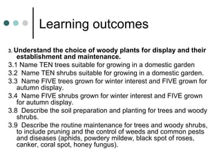 Learning outcomes
3. Understand the choice of woody plants for display and their
establishment and maintenance.
3.1 Name TEN trees suitable for growing in a domestic garden
3.2 Name TEN shrubs suitable for growing in a domestic garden.
3.3 Name FIVE trees grown for winter interest and FIVE grown for
autumn display.
3.4 Name FIVE shrubs grown for winter interest and FIVE grown
for autumn display.
3.8 Describe the soil preparation and planting for trees and woody
shrubs.
3.9 Describe the routine maintenance for trees and woody shrubs,
to include pruning and the control of weeds and common pests
and diseases (aphids, powdery mildew, black spot of roses,
canker, coral spot, honey fungus).
 