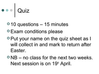 Quiz
 10 questions – 15 minutes
 Exam conditions please
 Put your name on the quiz sheet as I
will collect in and mark to return after
Easter.
 NB – no class for the next two weeks.
Next session is on 19th
April.
 