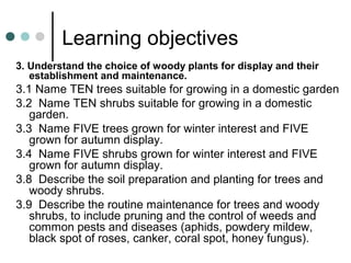 Learning objectives
3. Understand the choice of woody plants for display and their
establishment and maintenance.
3.1 Name TEN trees suitable for growing in a domestic garden
3.2 Name TEN shrubs suitable for growing in a domestic
garden.
3.3 Name FIVE trees grown for winter interest and FIVE
grown for autumn display.
3.4 Name FIVE shrubs grown for winter interest and FIVE
grown for autumn display.
3.8 Describe the soil preparation and planting for trees and
woody shrubs.
3.9 Describe the routine maintenance for trees and woody
shrubs, to include pruning and the control of weeds and
common pests and diseases (aphids, powdery mildew,
black spot of roses, canker, coral spot, honey fungus).
 