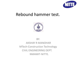 Rebound hammer test. 
BY BY: 
AKSHAY R MANOHAR 
MTech-Construction Technology 
CIVIL ENGINEERING DEPT. 
NMAMIT-NITTE. 
 