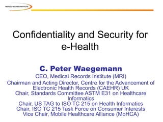 Confidentiality and Security for
e-Health
C. Peter Waegemann
CEO, Medical Records Institute (MRI)
Chairman and Acting Director, Centre for the Advancement of
Electronic Health Records (CAEHR) UK
Chair, Standards Committee ASTM E31 on Healthcare
Informatics
Chair, US TAG to ISO TC 215 on Health Informatics
Chair, ISO TC 215 Task Force on Consumer Interests
Vice Chair, Mobile Healthcare Alliance (MoHCA)
 