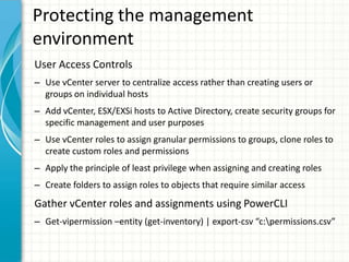 Protecting the management
environment
User Access Controls
– Use vCenter server to centralize access rather than creating users or
  groups on individual hosts
– Add vCenter, ESX/EXSi hosts to Active Directory, create security groups for
  specific management and user purposes
– Use vCenter roles to assign granular permissions to groups, clone roles to
  create custom roles and permissions
– Apply the principle of least privilege when assigning and creating roles
– Create folders to assign roles to objects that require similar access
Gather vCenter roles and assignments using PowerCLI
– Get-vipermission –entity (get-inventory) | export-csv “c:permissions.csv”
 