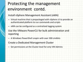 Protecting the management
environment contd.
Install vSphere Management Assistant (vMA)
– Virtual machine that is prepackaged with vSphere cli to provide an
  authenticated platform to run commands and scripts
– vMA can be configured as a centralized logging system
Use the VMware PowerCLI for bulk administration and
reporting
– A Windows PowerShell snapin with over 300 cmdlets
Create a Dedicated Management Cluster
– Set permissions at the Cluster level for only VM Admins
 