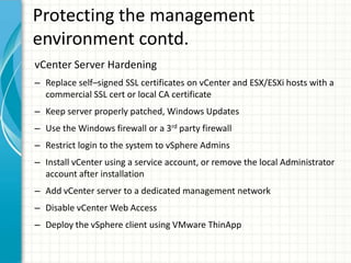 Protecting the management
environment contd.
vCenter Server Hardening
– Replace self–signed SSL certificates on vCenter and ESX/ESXi hosts with a
  commercial SSL cert or local CA certificate
– Keep server properly patched, Windows Updates
– Use the Windows firewall or a 3rd party firewall
– Restrict login to the system to vSphere Admins
– Install vCenter using a service account, or remove the local Administrator
  account after installation
– Add vCenter server to a dedicated management network
– Disable vCenter Web Access
– Deploy the vSphere client using VMware ThinApp
 