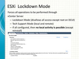 ESXi Lockdown Mode
Forces all operations to be performed through
vCenter Server
  – Lockdown Mode (disallows all access except root on DCUI)
  – Tech Support Mode (local and remote)
  – If all configured, then no local activity is possible (except
    reinstall)
 