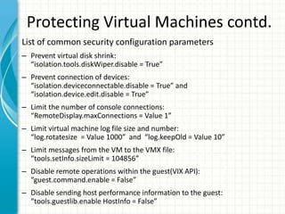 Protecting Virtual Machines contd.
List of common security configuration parameters
– Prevent virtual disk shrink:
  “isolation.tools.diskWiper.disable = True”
– Prevent connection of devices:
  “isolation.deviceconnectable.disable = True” and
  “isolation.device.edit.disable = True”
– Limit the number of console connections:
  “RemoteDisplay.maxConnections = Value 1”
– Limit virtual machine log file size and number:
  “log.rotatesize = Value 1000” and “log.keepOld = Value 10”
– Limit messages from the VM to the VMX file:
  “tools.setInfo.sizeLimit = 104856”
– Disable remote operations within the guest(VIX API):
  “guest.command.enable = False”
– Disable sending host performance information to the guest:
  “tools.guestlib.enable HostInfo = False”
 