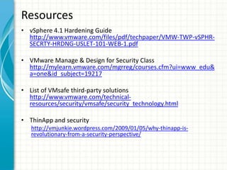 Resources
• vSphere 4.1 Hardening Guide
  http://www.vmware.com/files/pdf/techpaper/VMW-TWP-vSPHR-
  SECRTY-HRDNG-USLET-101-WEB-1.pdf

• VMware Manage & Design for Security Class
  http://mylearn.vmware.com/mgrreg/courses.cfm?ui=www_edu&
  a=one&id_subject=19217

• List of VMsafe third-party solutions
  http://www.vmware.com/technical-
  resources/security/vmsafe/security_technology.html

• ThinApp and security
   http://vmjunkie.wordpress.com/2009/01/05/why-thinapp-is-
   revolutionary-from-a-security-perspective/
 