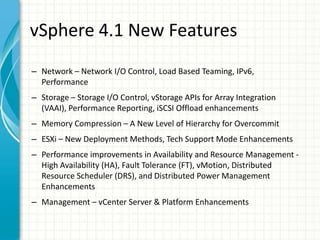vSphere 4.1 New Features
– Network – Network I/O Control, Load Based Teaming, IPv6,
  Performance
– Storage – Storage I/O Control, vStorage APIs for Array Integration
  (VAAI), Performance Reporting, iSCSI Offload enhancements
– Memory Compression – A New Level of Hierarchy for Overcommit
– ESXi – New Deployment Methods, Tech Support Mode Enhancements
– Performance improvements in Availability and Resource Management -
  High Availability (HA), Fault Tolerance (FT), vMotion, Distributed
  Resource Scheduler (DRS), and Distributed Power Management
  Enhancements
– Management – vCenter Server & Platform Enhancements
 