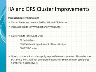 HA and DRS Cluster Improvements
Increased cluster limitations
 • Cluster limits are now unified for HA and DRS clusters
 • Increased limits for VMs/host and VMs/cluster


 • Cluster limits for HA and DRS:
        • 32 hosts/cluster
        • 320 VMs/host (regardless of # of hosts/cluster)
        • 3000 VMs/cluster


 • Note that these limits also apply to post-failover scenarios. Please be sure
  that these limits will not be violated even after the maximum configured
  number of host failovers.
 
