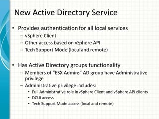 New Active Directory Service
• Provides authentication for all local services
   – vSphere Client
   – Other access based on vSphere API
   – Tech Support Mode (local and remote)


• Has Active Directory groups functionality
   – Members of “ESX Admins” AD group have Administrative
     privilege
   – Administrative privilege includes:
      • Full Administrative role in vSphere Client and vSphere API clients
      • DCUI access
      • Tech Support Mode access (local and remote)
 