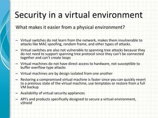 Security in a virtual environment
What makes it easier from a physical environment?

– Virtual switches do not learn from the network, makes them invulnerable to
  attacks like MAC spoofing, random frame, and other types of attacks.
– Virtual switches are also not vulnerable to spanning tree attacks because they
  do not need to support spanning tree protocol since they can’t be connected
  together and can’t create loops
– Virtual machines do not have direct access to hardware, not susceptible to
  buffer overflow type attacks
– Virtual machines are by design isolated from one another
– Restoring a compromised virtual machine is faster since you can quickly revert
  to a previous state of the virtual machine, use templates or restore from a full
  VM backup
– Availability of virtual security appliances
– API’s and products specifically designed to secure a virtual environment,
  vShield
 
