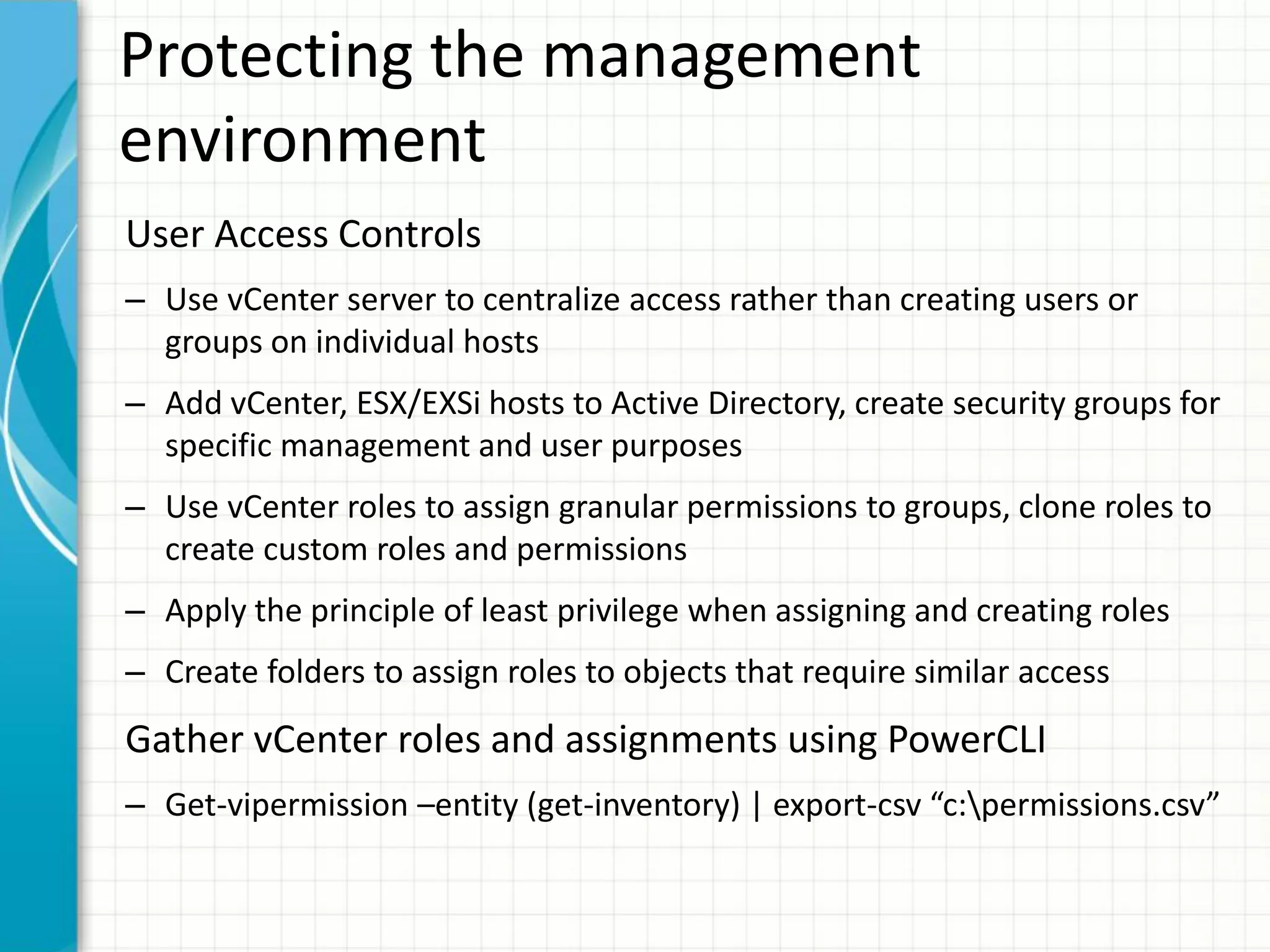 Protecting the management
environment
User Access Controls
– Use vCenter server to centralize access rather than creating users or
  groups on individual hosts
– Add vCenter, ESX/EXSi hosts to Active Directory, create security groups for
  specific management and user purposes
– Use vCenter roles to assign granular permissions to groups, clone roles to
  create custom roles and permissions
– Apply the principle of least privilege when assigning and creating roles
– Create folders to assign roles to objects that require similar access
Gather vCenter roles and assignments using PowerCLI
– Get-vipermission –entity (get-inventory) | export-csv “c:permissions.csv”
 