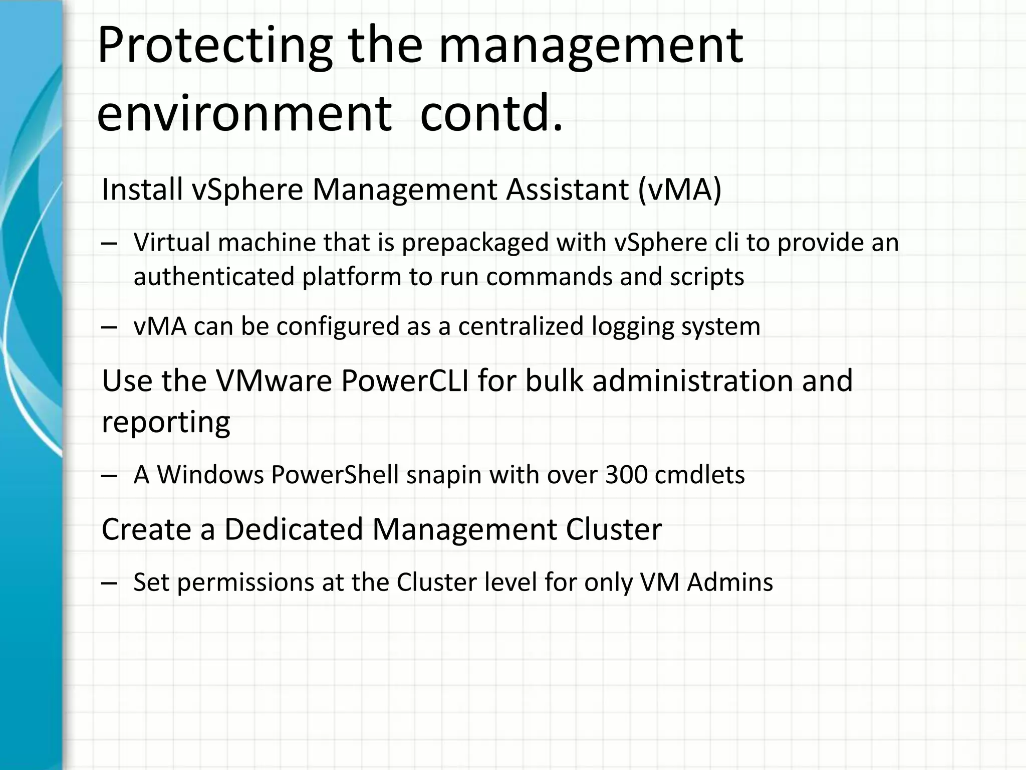 Protecting the management
environment contd.
Install vSphere Management Assistant (vMA)
– Virtual machine that is prepackaged with vSphere cli to provide an
  authenticated platform to run commands and scripts
– vMA can be configured as a centralized logging system
Use the VMware PowerCLI for bulk administration and
reporting
– A Windows PowerShell snapin with over 300 cmdlets
Create a Dedicated Management Cluster
– Set permissions at the Cluster level for only VM Admins
 