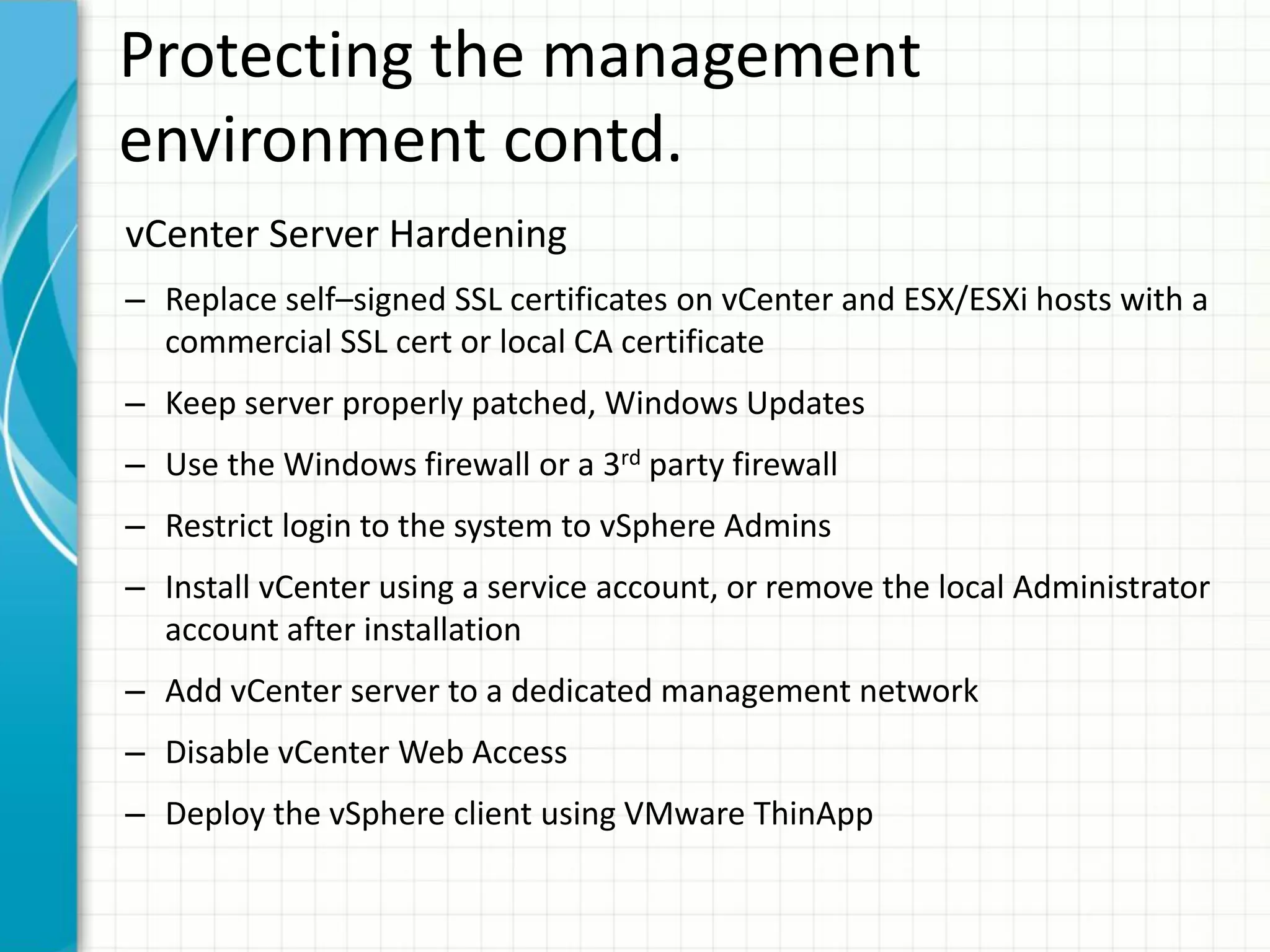 Protecting the management
environment contd.
vCenter Server Hardening
– Replace self–signed SSL certificates on vCenter and ESX/ESXi hosts with a
  commercial SSL cert or local CA certificate
– Keep server properly patched, Windows Updates
– Use the Windows firewall or a 3rd party firewall
– Restrict login to the system to vSphere Admins
– Install vCenter using a service account, or remove the local Administrator
  account after installation
– Add vCenter server to a dedicated management network
– Disable vCenter Web Access
– Deploy the vSphere client using VMware ThinApp
 