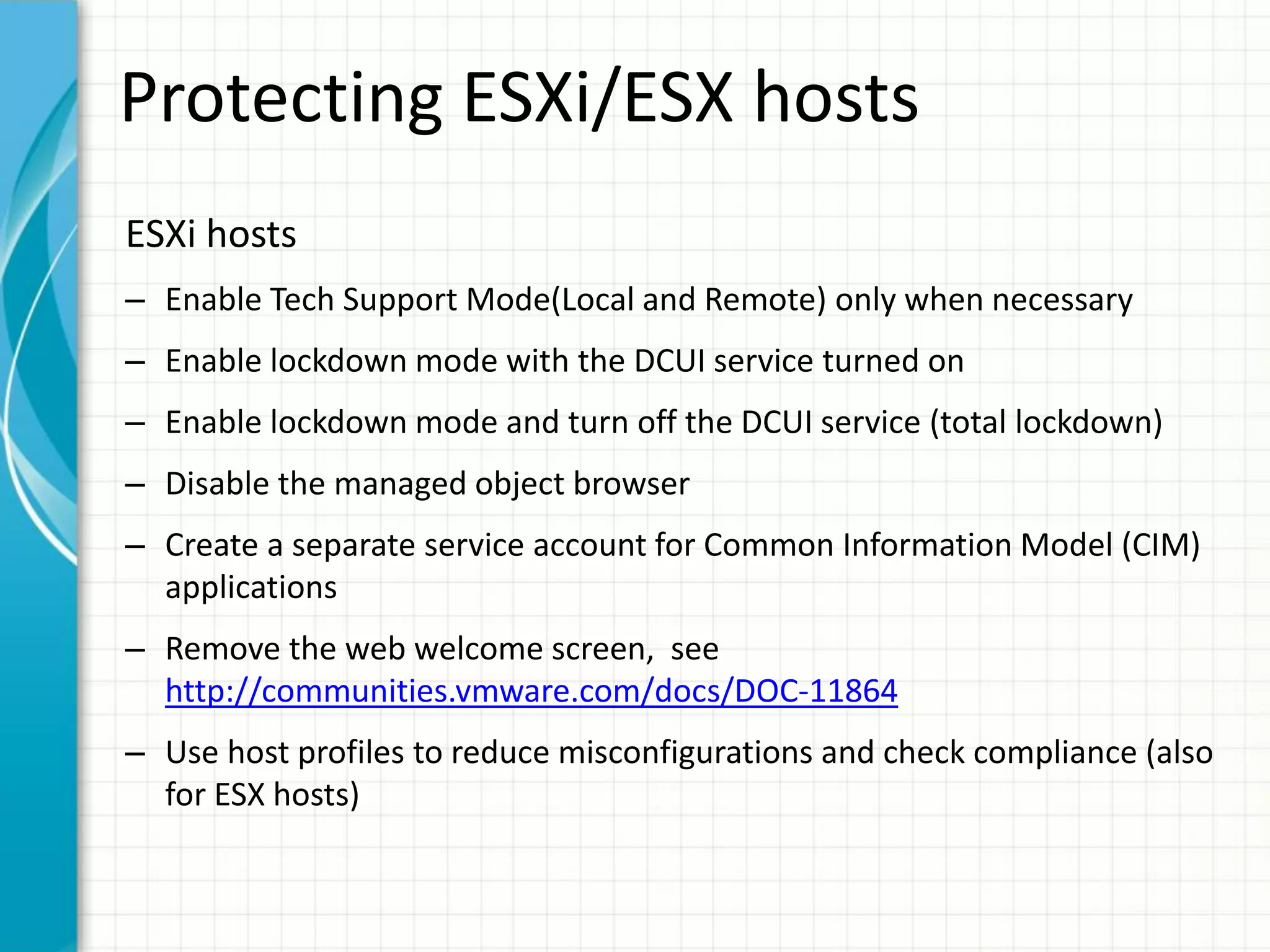 Protecting ESXi/ESX hosts
ESXi hosts
– Enable Tech Support Mode(Local and Remote) only when necessary
– Enable lockdown mode with the DCUI service turned on
– Enable lockdown mode and turn off the DCUI service (total lockdown)
– Disable the managed object browser
– Create a separate service account for Common Information Model (CIM)
  applications
– Remove the web welcome screen, see
  http://communities.vmware.com/docs/DOC-11864
– Use host profiles to reduce misconfigurations and check compliance (also
  for ESX hosts)
 