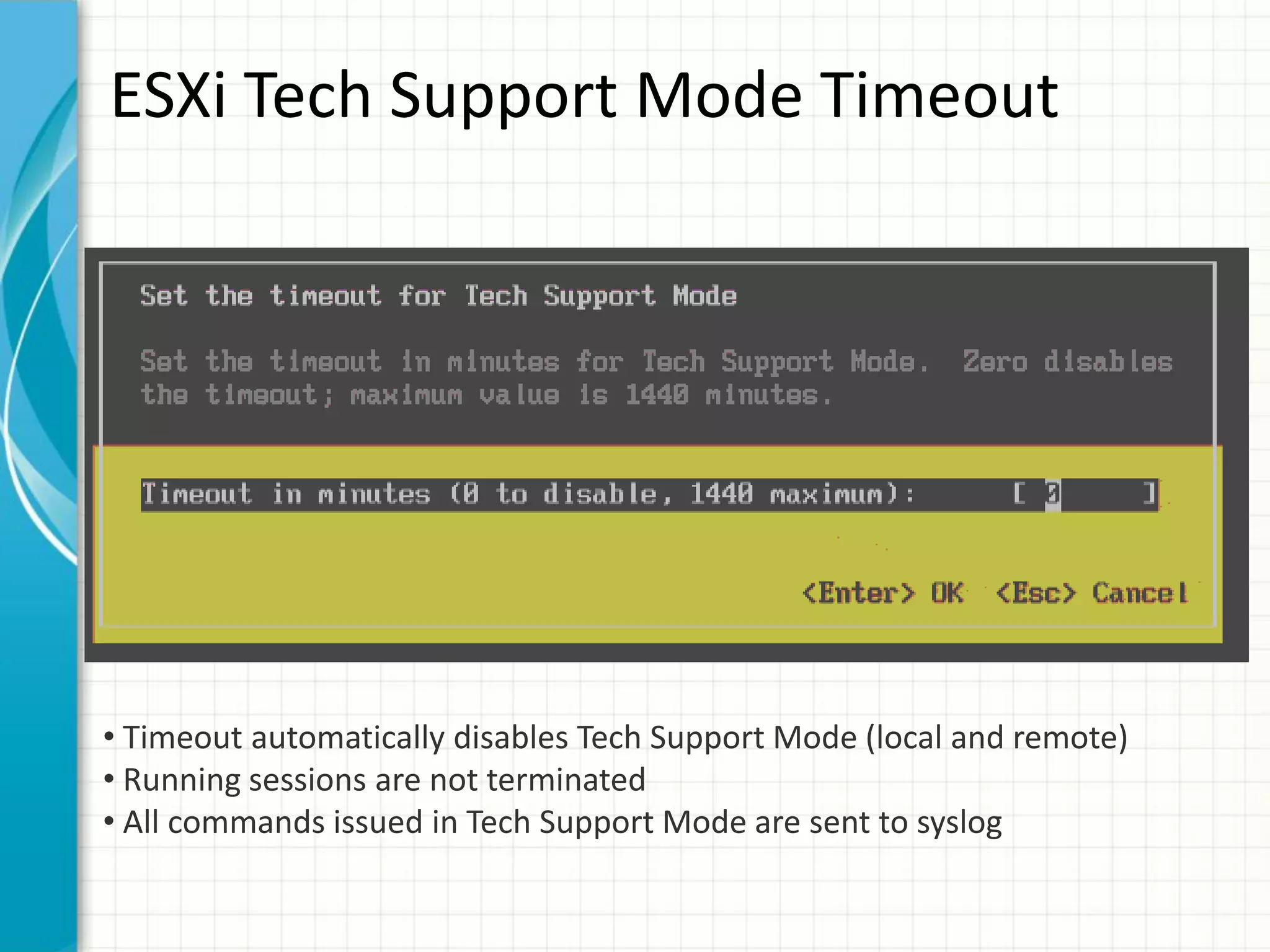 ESXi Tech Support Mode Timeout




• Timeout automatically disables Tech Support Mode (local and remote)
• Running sessions are not terminated
• All commands issued in Tech Support Mode are sent to syslog
 