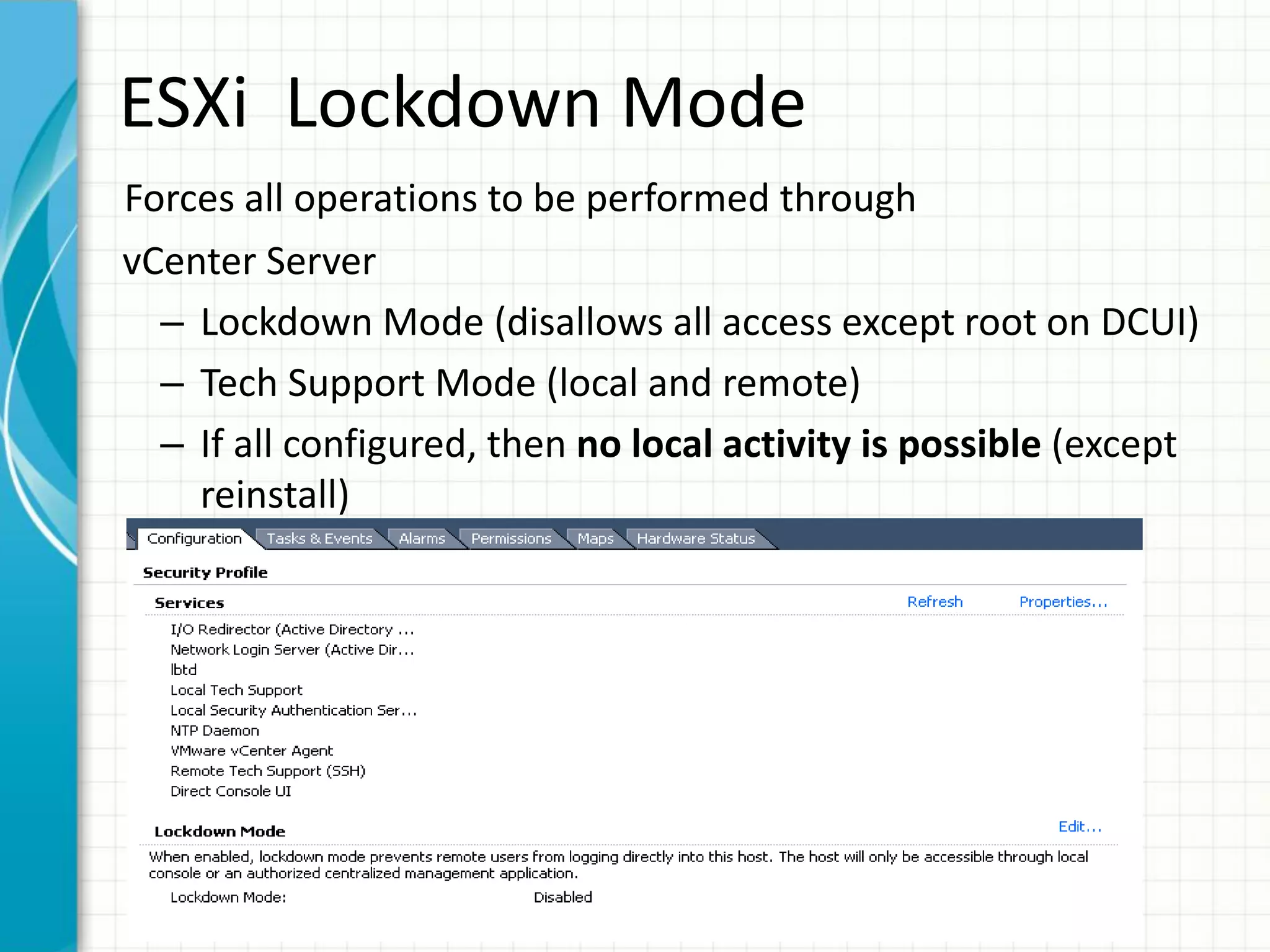 ESXi Lockdown Mode
Forces all operations to be performed through
vCenter Server
  – Lockdown Mode (disallows all access except root on DCUI)
  – Tech Support Mode (local and remote)
  – If all configured, then no local activity is possible (except
    reinstall)
 