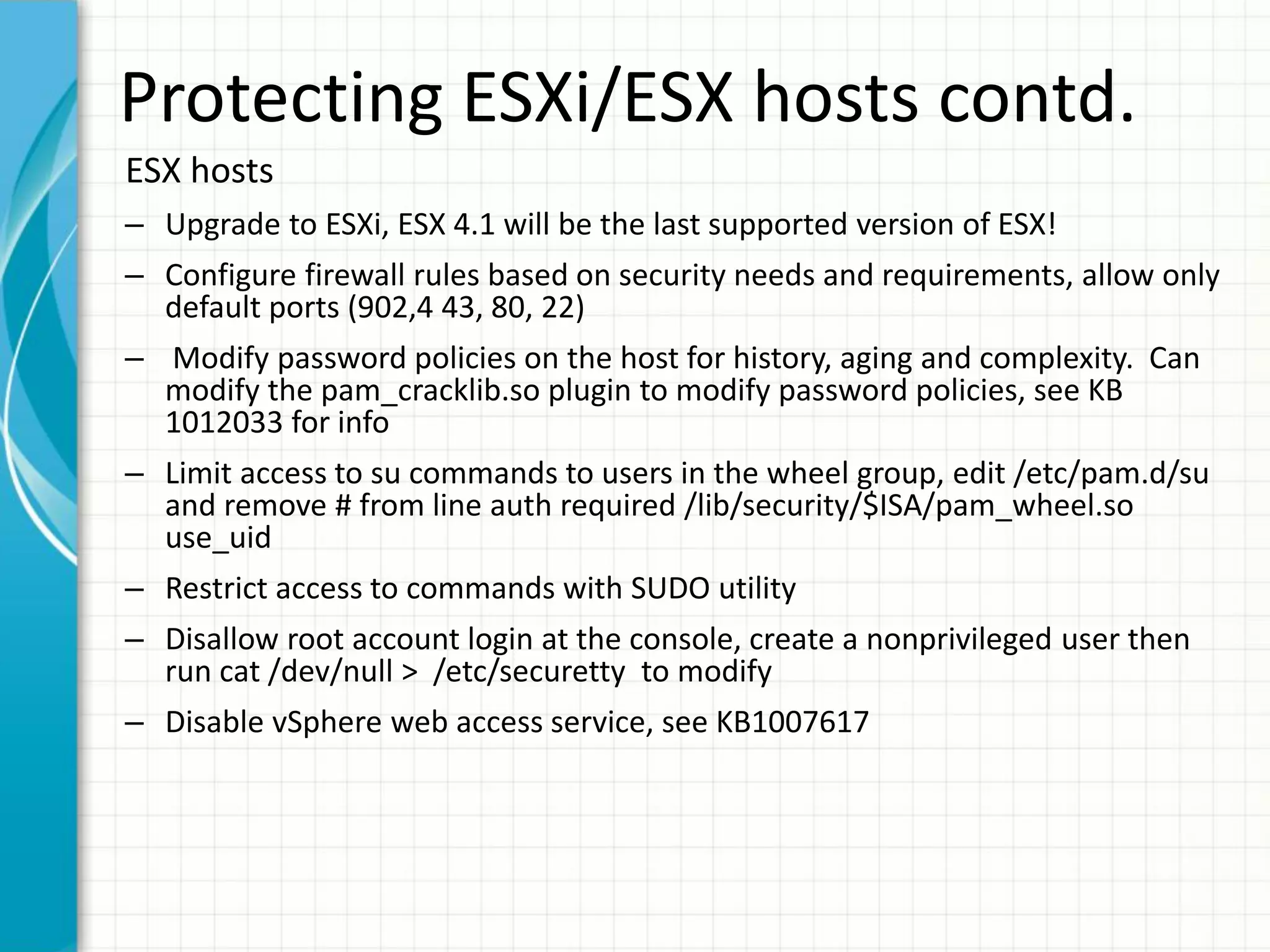Protecting ESXi/ESX hosts contd.
ESX hosts
– Upgrade to ESXi, ESX 4.1 will be the last supported version of ESX!
– Configure firewall rules based on security needs and requirements, allow only
  default ports (902,4 43, 80, 22)
– Modify password policies on the host for history, aging and complexity. Can
  modify the pam_cracklib.so plugin to modify password policies, see KB
  1012033 for info
– Limit access to su commands to users in the wheel group, edit /etc/pam.d/su
  and remove # from line auth required /lib/security/$ISA/pam_wheel.so
  use_uid
– Restrict access to commands with SUDO utility
– Disallow root account login at the console, create a nonprivileged user then
  run cat /dev/null > /etc/securetty to modify
– Disable vSphere web access service, see KB1007617
 
