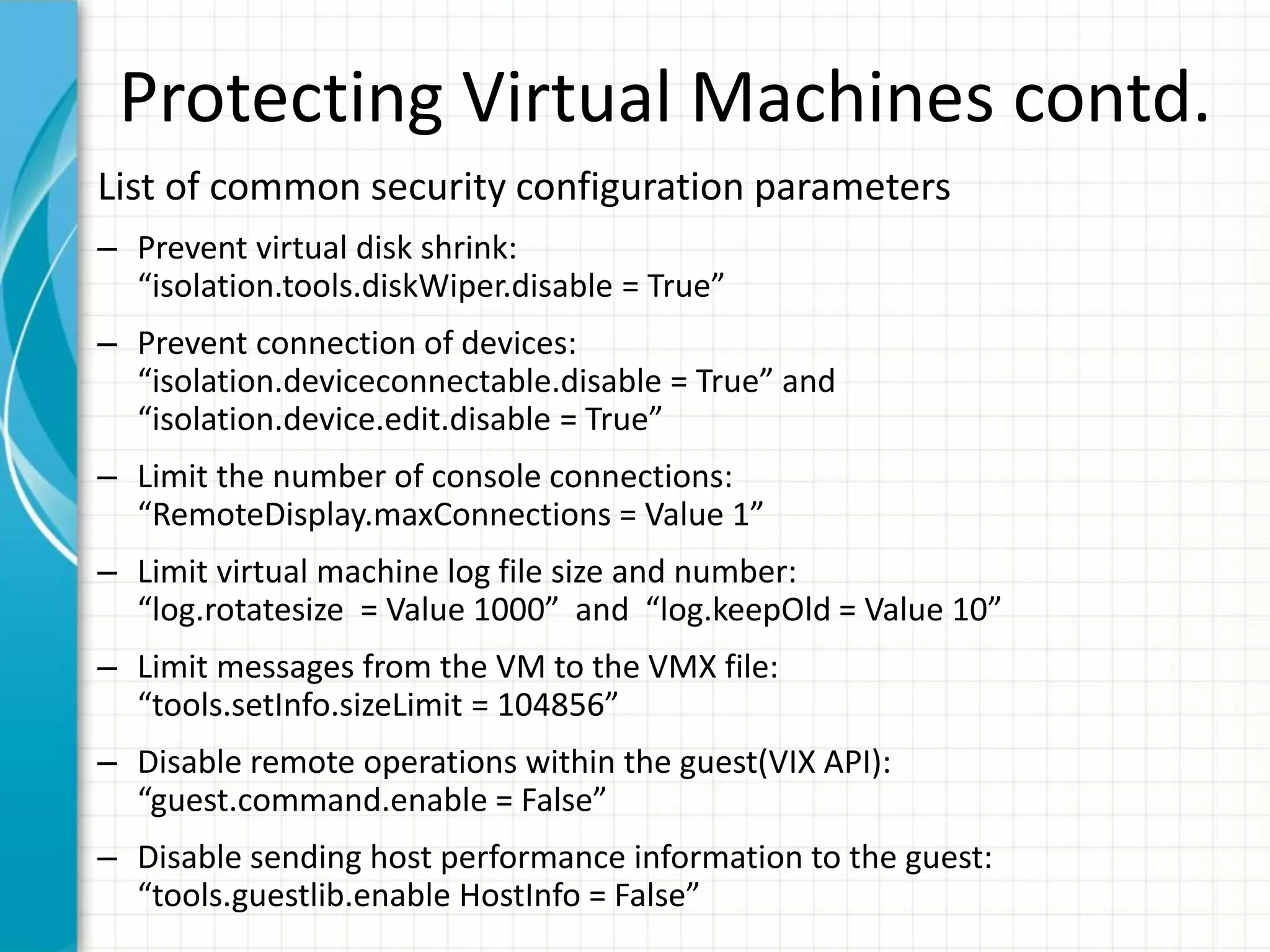 Protecting Virtual Machines contd.
List of common security configuration parameters
– Prevent virtual disk shrink:
  “isolation.tools.diskWiper.disable = True”
– Prevent connection of devices:
  “isolation.deviceconnectable.disable = True” and
  “isolation.device.edit.disable = True”
– Limit the number of console connections:
  “RemoteDisplay.maxConnections = Value 1”
– Limit virtual machine log file size and number:
  “log.rotatesize = Value 1000” and “log.keepOld = Value 10”
– Limit messages from the VM to the VMX file:
  “tools.setInfo.sizeLimit = 104856”
– Disable remote operations within the guest(VIX API):
  “guest.command.enable = False”
– Disable sending host performance information to the guest:
  “tools.guestlib.enable HostInfo = False”
 