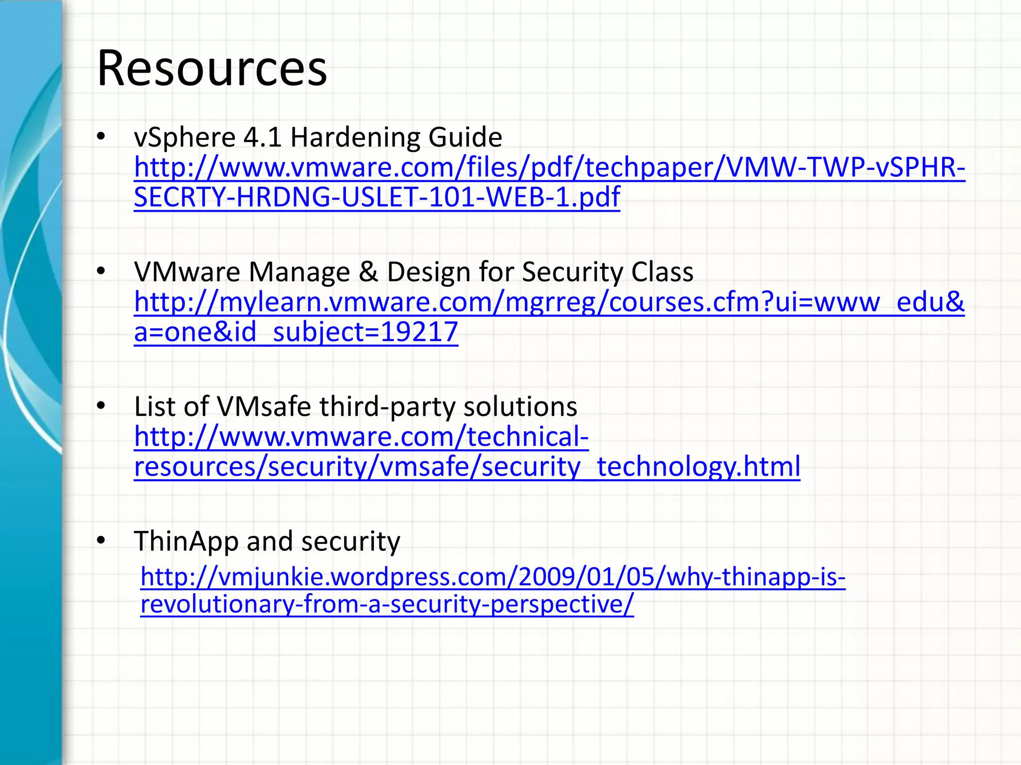 Resources
• vSphere 4.1 Hardening Guide
  http://www.vmware.com/files/pdf/techpaper/VMW-TWP-vSPHR-
  SECRTY-HRDNG-USLET-101-WEB-1.pdf

• VMware Manage & Design for Security Class
  http://mylearn.vmware.com/mgrreg/courses.cfm?ui=www_edu&
  a=one&id_subject=19217

• List of VMsafe third-party solutions
  http://www.vmware.com/technical-
  resources/security/vmsafe/security_technology.html

• ThinApp and security
   http://vmjunkie.wordpress.com/2009/01/05/why-thinapp-is-
   revolutionary-from-a-security-perspective/
 
