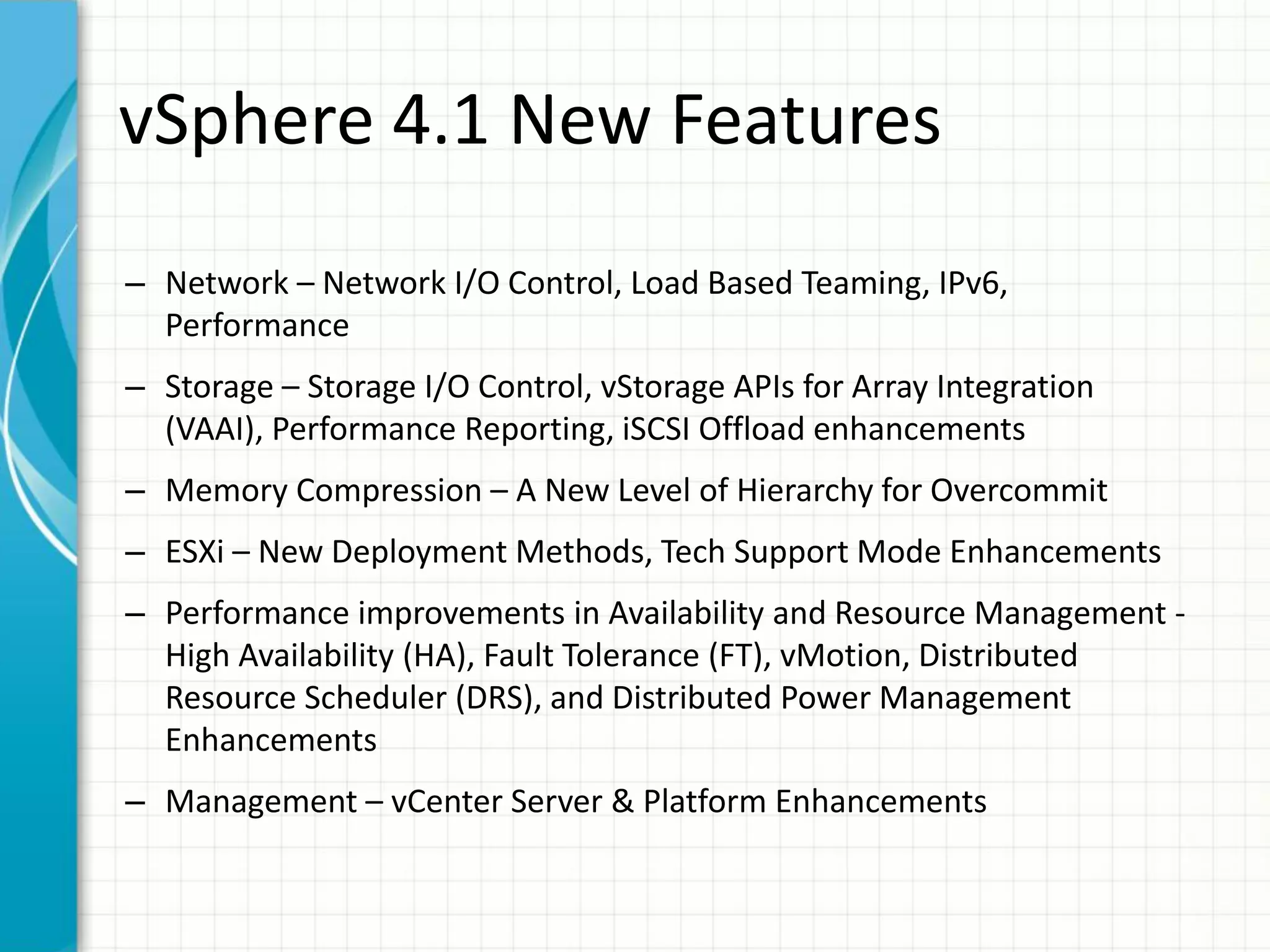 vSphere 4.1 New Features
– Network – Network I/O Control, Load Based Teaming, IPv6,
  Performance
– Storage – Storage I/O Control, vStorage APIs for Array Integration
  (VAAI), Performance Reporting, iSCSI Offload enhancements
– Memory Compression – A New Level of Hierarchy for Overcommit
– ESXi – New Deployment Methods, Tech Support Mode Enhancements
– Performance improvements in Availability and Resource Management -
  High Availability (HA), Fault Tolerance (FT), vMotion, Distributed
  Resource Scheduler (DRS), and Distributed Power Management
  Enhancements
– Management – vCenter Server & Platform Enhancements
 