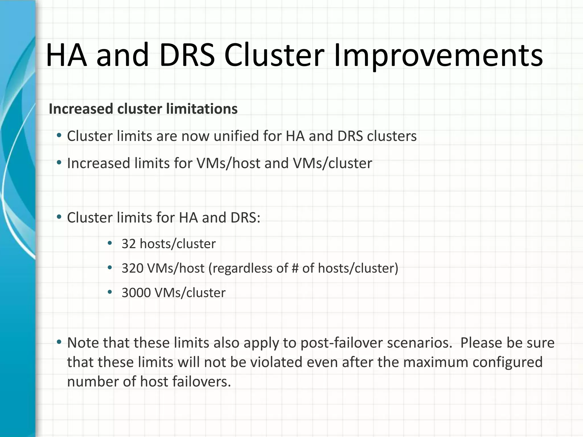 HA and DRS Cluster Improvements
Increased cluster limitations
 • Cluster limits are now unified for HA and DRS clusters
 • Increased limits for VMs/host and VMs/cluster


 • Cluster limits for HA and DRS:
        • 32 hosts/cluster
        • 320 VMs/host (regardless of # of hosts/cluster)
        • 3000 VMs/cluster


 • Note that these limits also apply to post-failover scenarios. Please be sure
  that these limits will not be violated even after the maximum configured
  number of host failovers.
 