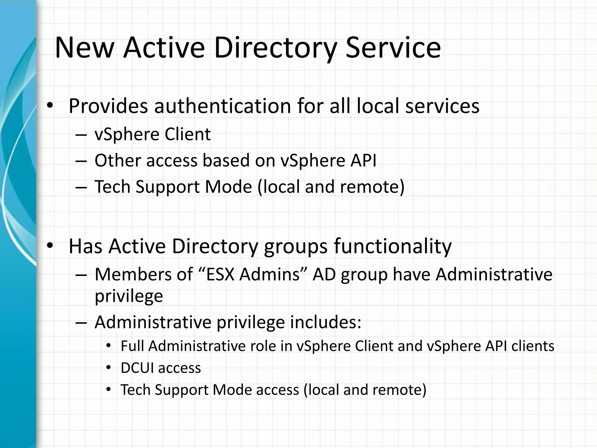 New Active Directory Service
• Provides authentication for all local services
   – vSphere Client
   – Other access based on vSphere API
   – Tech Support Mode (local and remote)


• Has Active Directory groups functionality
   – Members of “ESX Admins” AD group have Administrative
     privilege
   – Administrative privilege includes:
      • Full Administrative role in vSphere Client and vSphere API clients
      • DCUI access
      • Tech Support Mode access (local and remote)
 