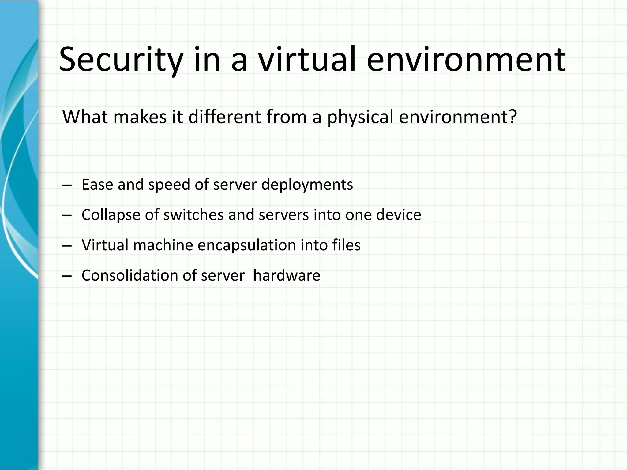 Security in a virtual environment
What makes it different from a physical environment?


– Ease and speed of server deployments
– Collapse of switches and servers into one device
– Virtual machine encapsulation into files
– Consolidation of server hardware
 