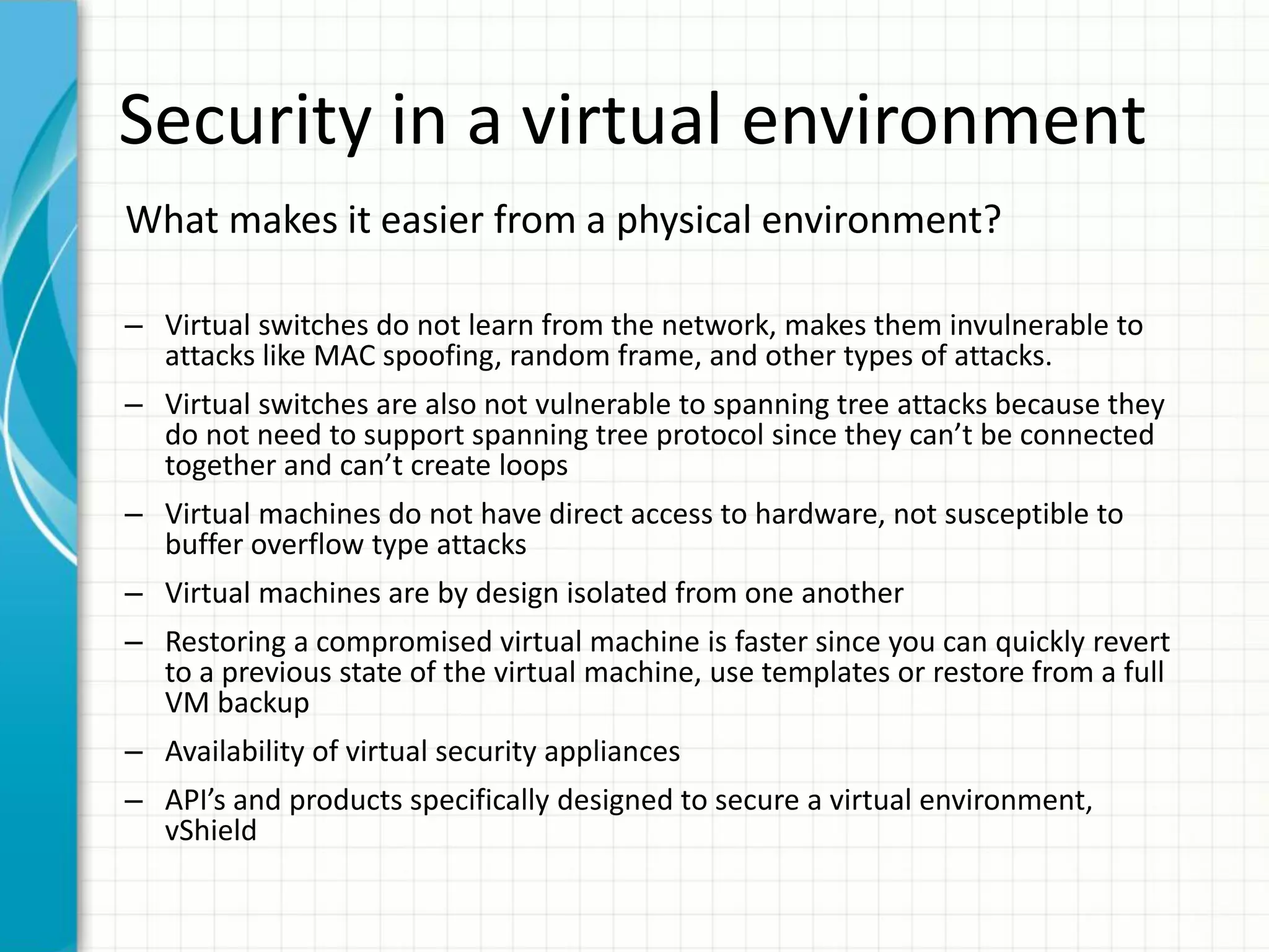 Security in a virtual environment
What makes it easier from a physical environment?

– Virtual switches do not learn from the network, makes them invulnerable to
  attacks like MAC spoofing, random frame, and other types of attacks.
– Virtual switches are also not vulnerable to spanning tree attacks because they
  do not need to support spanning tree protocol since they can’t be connected
  together and can’t create loops
– Virtual machines do not have direct access to hardware, not susceptible to
  buffer overflow type attacks
– Virtual machines are by design isolated from one another
– Restoring a compromised virtual machine is faster since you can quickly revert
  to a previous state of the virtual machine, use templates or restore from a full
  VM backup
– Availability of virtual security appliances
– API’s and products specifically designed to secure a virtual environment,
  vShield
 
