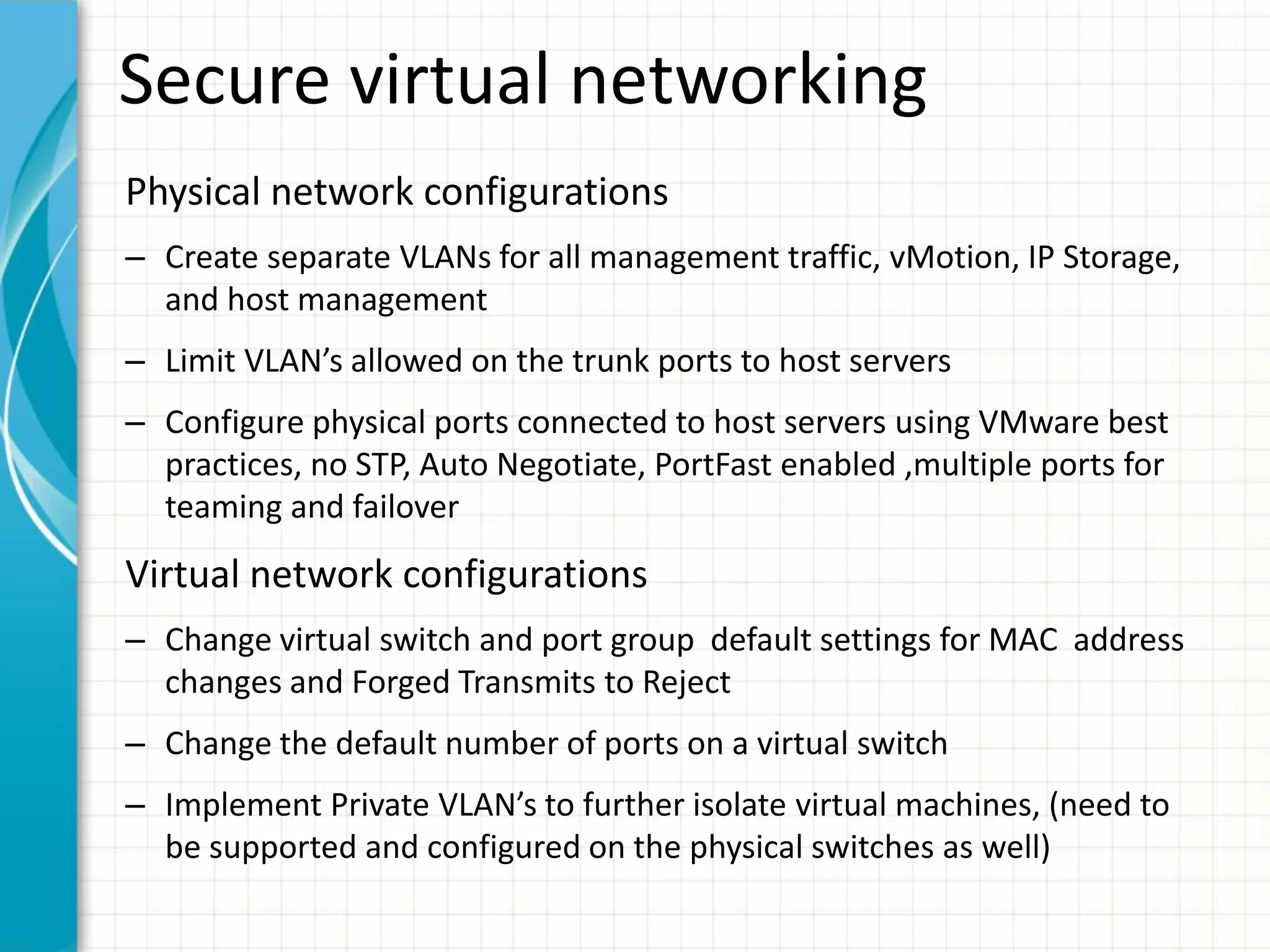 Secure virtual networking
Physical network configurations
– Create separate VLANs for all management traffic, vMotion, IP Storage,
  and host management
– Limit VLAN’s allowed on the trunk ports to host servers
– Configure physical ports connected to host servers using VMware best
  practices, no STP, Auto Negotiate, PortFast enabled ,multiple ports for
  teaming and failover
Virtual network configurations
– Change virtual switch and port group default settings for MAC address
  changes and Forged Transmits to Reject
– Change the default number of ports on a virtual switch
– Implement Private VLAN’s to further isolate virtual machines, (need to
  be supported and configured on the physical switches as well)
 