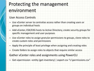 Protecting the management
environment
User Access Controls
– Use vCenter server to centralize access rather than creating users or
  groups on individual hosts
– Add vCenter, ESX/EXSi hosts to Active Directory, create security groups for
  specific management and user purposes
– Use vCenter roles to assign granular permissions to groups, clone roles to
  create custom roles and permissions
– Apply the principle of least privilege when assigning and creating roles
– Create folders to assign roles to objects that require similar access
Gather vCenter roles and assignments using PowerCLI
– Get-vipermission –entity (get-inventory) | export-csv “c:permissions.csv”
 