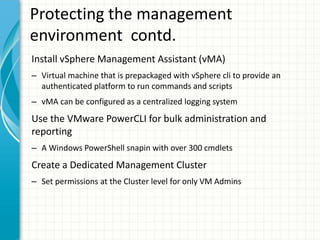 Protecting the management
environment contd.
Install vSphere Management Assistant (vMA)
– Virtual machine that is prepackaged with vSphere cli to provide an
  authenticated platform to run commands and scripts
– vMA can be configured as a centralized logging system
Use the VMware PowerCLI for bulk administration and
reporting
– A Windows PowerShell snapin with over 300 cmdlets
Create a Dedicated Management Cluster
– Set permissions at the Cluster level for only VM Admins
 