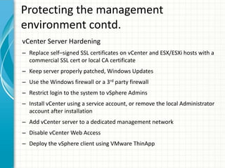 Protecting the management
environment contd.
vCenter Server Hardening
– Replace self–signed SSL certificates on vCenter and ESX/ESXi hosts with a
  commercial SSL cert or local CA certificate
– Keep server properly patched, Windows Updates
– Use the Windows firewall or a 3rd party firewall
– Restrict login to the system to vSphere Admins
– Install vCenter using a service account, or remove the local Administrator
  account after installation
– Add vCenter server to a dedicated management network
– Disable vCenter Web Access
– Deploy the vSphere client using VMware ThinApp
 