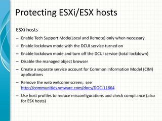 Protecting ESXi/ESX hosts
ESXi hosts
– Enable Tech Support Mode(Local and Remote) only when necessary
– Enable lockdown mode with the DCUI service turned on
– Enable lockdown mode and turn off the DCUI service (total lockdown)
– Disable the managed object browser
– Create a separate service account for Common Information Model (CIM)
  applications
– Remove the web welcome screen, see
  http://communities.vmware.com/docs/DOC-11864
– Use host profiles to reduce misconfigurations and check compliance (also
  for ESX hosts)
 