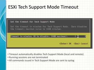 ESXi Tech Support Mode Timeout




• Timeout automatically disables Tech Support Mode (local and remote)
• Running sessions are not terminated
• All commands issued in Tech Support Mode are sent to syslog
 