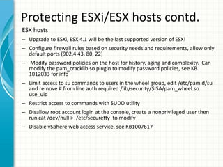 Protecting ESXi/ESX hosts contd.
ESX hosts
– Upgrade to ESXi, ESX 4.1 will be the last supported version of ESX!
– Configure firewall rules based on security needs and requirements, allow only
  default ports (902,4 43, 80, 22)
– Modify password policies on the host for history, aging and complexity. Can
  modify the pam_cracklib.so plugin to modify password policies, see KB
  1012033 for info
– Limit access to su commands to users in the wheel group, edit /etc/pam.d/su
  and remove # from line auth required /lib/security/$ISA/pam_wheel.so
  use_uid
– Restrict access to commands with SUDO utility
– Disallow root account login at the console, create a nonprivileged user then
  run cat /dev/null > /etc/securetty to modify
– Disable vSphere web access service, see KB1007617
 