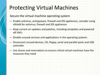 Protecting Virtual Machines
Secure the virtual machine operating system
– Enable antivirus, antispyware, firewall and IDS appliances, consider using
  vShield for antivirus, firewall and IDS appliances
– Keep current on updates and patches, including templates and powered
  off VM’s
– Disable unused services and applications in the operating systems
– Disconnect unused devices, CD, floppy, serial and parallel ports and USB
  controller
– Use shares and reservations to ensure critical virtual machines have the
  resources they need
 