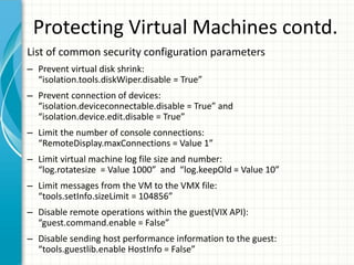 Protecting Virtual Machines contd.
List of common security configuration parameters
– Prevent virtual disk shrink:
  “isolation.tools.diskWiper.disable = True”
– Prevent connection of devices:
  “isolation.deviceconnectable.disable = True” and
  “isolation.device.edit.disable = True”
– Limit the number of console connections:
  “RemoteDisplay.maxConnections = Value 1”
– Limit virtual machine log file size and number:
  “log.rotatesize = Value 1000” and “log.keepOld = Value 10”
– Limit messages from the VM to the VMX file:
  “tools.setInfo.sizeLimit = 104856”
– Disable remote operations within the guest(VIX API):
  “guest.command.enable = False”
– Disable sending host performance information to the guest:
  “tools.guestlib.enable HostInfo = False”
 