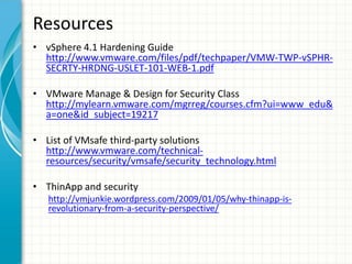 Resources
• vSphere 4.1 Hardening Guide
  http://www.vmware.com/files/pdf/techpaper/VMW-TWP-vSPHR-
  SECRTY-HRDNG-USLET-101-WEB-1.pdf

• VMware Manage & Design for Security Class
  http://mylearn.vmware.com/mgrreg/courses.cfm?ui=www_edu&
  a=one&id_subject=19217

• List of VMsafe third-party solutions
  http://www.vmware.com/technical-
  resources/security/vmsafe/security_technology.html

• ThinApp and security
   http://vmjunkie.wordpress.com/2009/01/05/why-thinapp-is-
   revolutionary-from-a-security-perspective/
 
