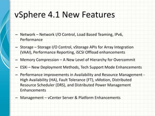vSphere 4.1 New Features
– Network – Network I/O Control, Load Based Teaming, IPv6,
  Performance
– Storage – Storage I/O Control, vStorage APIs for Array Integration
  (VAAI), Performance Reporting, iSCSI Offload enhancements
– Memory Compression – A New Level of Hierarchy for Overcommit
– ESXi – New Deployment Methods, Tech Support Mode Enhancements
– Performance improvements in Availability and Resource Management -
  High Availability (HA), Fault Tolerance (FT), vMotion, Distributed
  Resource Scheduler (DRS), and Distributed Power Management
  Enhancements
– Management – vCenter Server & Platform Enhancements
 