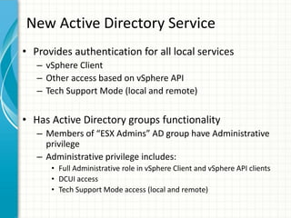 New Active Directory Service
• Provides authentication for all local services
   – vSphere Client
   – Other access based on vSphere API
   – Tech Support Mode (local and remote)


• Has Active Directory groups functionality
   – Members of “ESX Admins” AD group have Administrative
     privilege
   – Administrative privilege includes:
      • Full Administrative role in vSphere Client and vSphere API clients
      • DCUI access
      • Tech Support Mode access (local and remote)
 