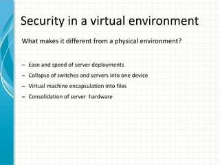 Security in a virtual environment
What makes it different from a physical environment?


– Ease and speed of server deployments
– Collapse of switches and servers into one device
– Virtual machine encapsulation into files
– Consolidation of server hardware
 