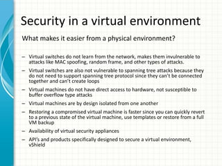 Security in a virtual environment
What makes it easier from a physical environment?

– Virtual switches do not learn from the network, makes them invulnerable to
  attacks like MAC spoofing, random frame, and other types of attacks.
– Virtual switches are also not vulnerable to spanning tree attacks because they
  do not need to support spanning tree protocol since they can’t be connected
  together and can’t create loops
– Virtual machines do not have direct access to hardware, not susceptible to
  buffer overflow type attacks
– Virtual machines are by design isolated from one another
– Restoring a compromised virtual machine is faster since you can quickly revert
  to a previous state of the virtual machine, use templates or restore from a full
  VM backup
– Availability of virtual security appliances
– API’s and products specifically designed to secure a virtual environment,
  vShield
 