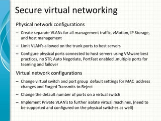Secure virtual networking
Physical network configurations
– Create separate VLANs for all management traffic, vMotion, IP Storage,
  and host management
– Limit VLAN’s allowed on the trunk ports to host servers
– Configure physical ports connected to host servers using VMware best
  practices, no STP, Auto Negotiate, PortFast enabled ,multiple ports for
  teaming and failover
Virtual network configurations
– Change virtual switch and port group default settings for MAC address
  changes and Forged Transmits to Reject
– Change the default number of ports on a virtual switch
– Implement Private VLAN’s to further isolate virtual machines, (need to
  be supported and configured on the physical switches as well)
 