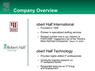 Robert Half International Founded in 1948 Pioneer in specialized staffing services Ranked number one in our industry in FORTUNE ®  magazine’s list of the “ World’s Most Admired Companies”  (March 16, 2009) Robert Half Technology Provides highly skilled IT professionals  Conducts ongoing research on  IT workplace trends Respected resource on IT hiring  and employment Company Overview 