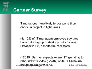 Gartner Survey IT managers more likely to postpone than cancel a project in tight times  Only 12% of IT managers surveyed say they have cut a laptop or desktop rollout since October 2008, despite the recession  In 2010, Gartner expects overall IT spending to rebound with 2.4% growth, while IT hardware spending will grow 0.8% Source:  Computerworld ,  May 14, 2009 