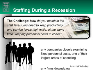 Staffing During a Recession Many companies closely examining fixed personnel costs, one of their largest areas of spending Many firms downsizing The Challenge :  How do you maintain the staff levels you need to keep productivity and service levels high while, at the same time, keeping personnel costs in check? 