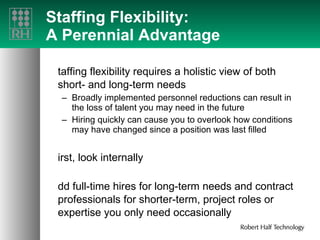 Staffing Flexibility: A Perennial Advantage Staffing flexibility requires a holistic view of both short- and long-term needs Broadly implemented personnel reductions can result in the loss of talent you may need in the future Hiring quickly can cause you to overlook how conditions may have changed since a position was last filled First, look internally Add full-time hires for long-term needs and contract professionals for shorter-term, project roles or expertise you only need occasionally 